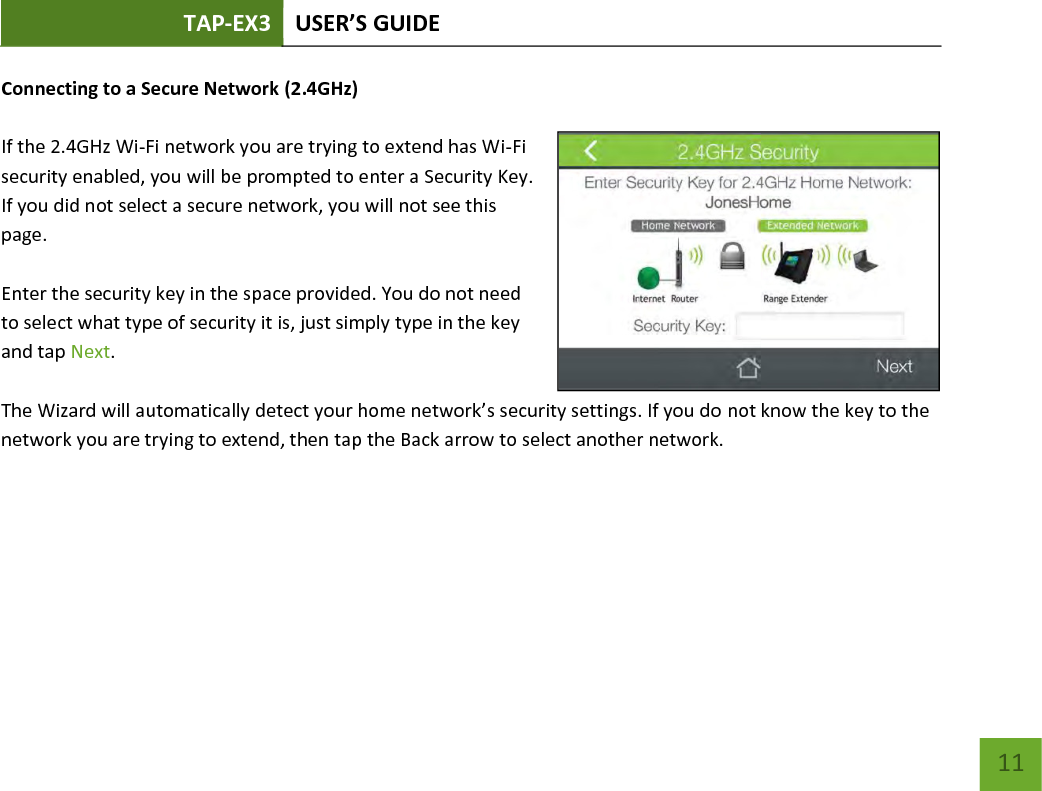 TAP-EX3 USER’S GUIDE   11 11 Connecting to a Secure Network (2.4GHz)  If the 2.4GHz Wi-Fi network you are trying to extend has Wi-Fi security enabled, you will be prompted to enter a Security Key. If you did not select a secure network, you will not see this page.  Enter the security key in the space provided. You do not need to select what type of security it is, just simply type in the key and tap Next.  The Wizard will automatically detect your home network’s security settings. If you do not know the key to the network you are trying to extend, then tap the Back arrow to select another network.    