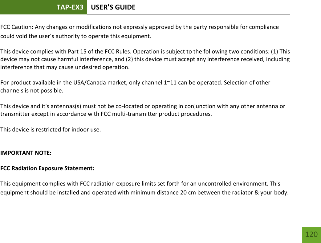 TAP-EX3 USER’S GUIDE   120 120 FCC Caution: Any changes or modifications not expressly approved by the party responsible for compliance could void the user’s authority to operate this equipment. This device complies with Part 15 of the FCC Rules. Operation is subject to the following two conditions: (1) This device may not cause harmful interference, and (2) this device must accept any interference received, including interference that may cause undesired operation.  For product available in the USA/Canada market, only channel 1~11 can be operated. Selection of other channels is not possible.  This device and it&apos;s antennas(s) must not be co-located or operating in conjunction with any other antenna or transmitter except in accordance with FCC multi-transmitter product procedures.  This device is restricted for indoor use.  IMPORTANT NOTE: FCC Radiation Exposure Statement: This equipment complies with FCC radiation exposure limits set forth for an uncontrolled environment. This equipment should be installed and operated with minimum distance 20 cm between the radiator &amp; your body. 