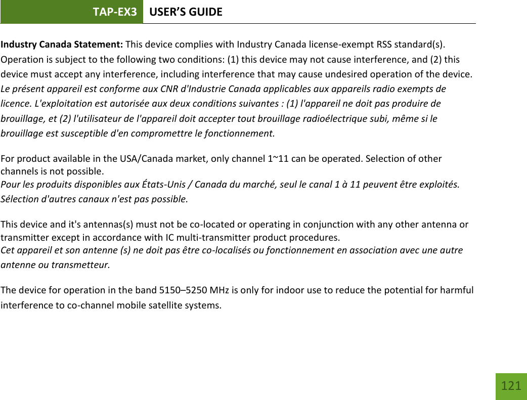 TAP-EX3 USER’S GUIDE   121 121 Industry Canada Statement: This device complies with Industry Canada license-exempt RSS standard(s). Operation is subject to the following two conditions: (1) this device may not cause interference, and (2) this device must accept any interference, including interference that may cause undesired operation of the device. Le présent appareil est conforme aux CNR d&apos;Industrie Canada applicables aux appareils radio exempts de licence. L&apos;exploitation est autorisée aux deux conditions suivantes : (1) l&apos;appareil ne doit pas produire de brouillage, et (2) l&apos;utilisateur de l&apos;appareil doit accepter tout brouillage radioélectrique subi, même si le brouillage est susceptible d&apos;en compromettre le fonctionnement. For product available in the USA/Canada market, only channel 1~11 can be operated. Selection of other channels is not possible. Pour les produits disponibles aux États-Unis / Canada du marché, seul le canal 1 à 11 peuvent être exploités. Sélection d&apos;autres canaux n&apos;est pas possible. This device and it&apos;s antennas(s) must not be co-located or operating in conjunction with any other antenna or transmitter except in accordance with IC multi-transmitter product procedures. Cet appareil et son antenne (s) ne doit pas être co-localisés ou fonctionnement en association avec une autre antenne ou transmetteur. The device for operation in the band 5150–5250 MHz is only for indoor use to reduce the potential for harmful interference to co-channel mobile satellite systems. 