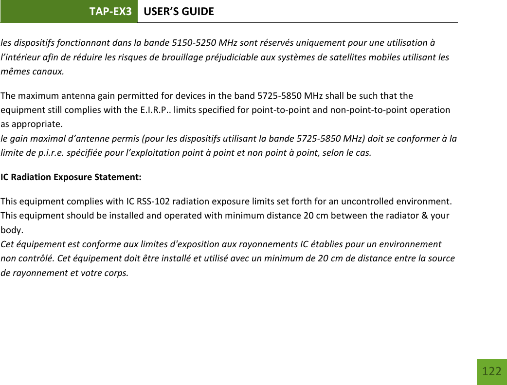 TAP-EX3 USER’S GUIDE   122 122 les dispositifs fonctionnant dans la bande 5150-5250 MHz sont réservés uniquement pour une utilisation à l’intérieur afin de réduire les risques de brouillage préjudiciable aux systèmes de satellites mobiles utilisant les mêmes canaux. The maximum antenna gain permitted for devices in the band 5725-5850 MHz shall be such that the equipment still complies with the E.I.R.P.. limits specified for point-to-point and non-point-to-point operation as appropriate. le gain maximal d’antenne permis (pour les dispositifs utilisant la bande 5725-5850 MHz) doit se conformer à la limite de p.i.r.e. spécifiée pour l’exploitation point à point et non point à point, selon le cas. IC Radiation Exposure Statement: This equipment complies with IC RSS-102 radiation exposure limits set forth for an uncontrolled environment. This equipment should be installed and operated with minimum distance 20 cm between the radiator &amp; your body. Cet équipement est conforme aux limites d&apos;exposition aux rayonnements IC établies pour un environnement non contrôlé. Cet équipement doit être installé et utilisé avec un minimum de 20 cm de distance entre la source de rayonnement et votre corps. 