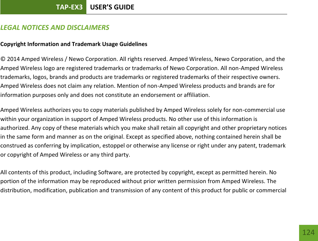 TAP-EX3 USER’S GUIDE   124 124 LEGAL NOTICES AND DISCLAIMERS Copyright Information and Trademark Usage Guidelines © 2014 Amped Wireless / Newo Corporation. All rights reserved. Amped Wireless, Newo Corporation, and the Amped Wireless logo are registered trademarks or trademarks of Newo Corporation. All non-Amped Wireless trademarks, logos, brands and products are trademarks or registered trademarks of their respective owners. Amped Wireless does not claim any relation. Mention of non-Amped Wireless products and brands are for information purposes only and does not constitute an endorsement or affiliation. Amped Wireless authorizes you to copy materials published by Amped Wireless solely for non-commercial use within your organization in support of Amped Wireless products. No other use of this information is authorized. Any copy of these materials which you make shall retain all copyright and other proprietary notices in the same form and manner as on the original. Except as specified above, nothing contained herein shall be construed as conferring by implication, estoppel or otherwise any license or right under any patent, trademark or copyright of Amped Wireless or any third party.  All contents of this product, including Software, are protected by copyright, except as permitted herein. No portion of the information may be reproduced without prior written permission from Amped Wireless. The distribution, modification, publication and transmission of any content of this product for public or commercial 