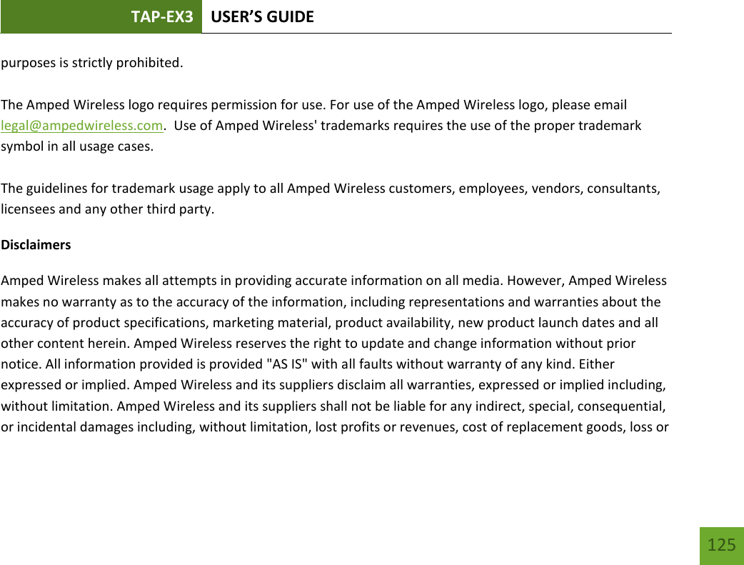 TAP-EX3 USER’S GUIDE   125 125 purposes is strictly prohibited.  The Amped Wireless logo requires permission for use. For use of the Amped Wireless logo, please email legal@ampedwireless.com.  Use of Amped Wireless&apos; trademarks requires the use of the proper trademark symbol in all usage cases.  The guidelines for trademark usage apply to all Amped Wireless customers, employees, vendors, consultants, licensees and any other third party. Disclaimers Amped Wireless makes all attempts in providing accurate information on all media. However, Amped Wireless makes no warranty as to the accuracy of the information, including representations and warranties about the accuracy of product specifications, marketing material, product availability, new product launch dates and all other content herein. Amped Wireless reserves the right to update and change information without prior notice. All information provided is provided &quot;AS IS&quot; with all faults without warranty of any kind. Either expressed or implied. Amped Wireless and its suppliers disclaim all warranties, expressed or implied including, without limitation. Amped Wireless and its suppliers shall not be liable for any indirect, special, consequential, or incidental damages including, without limitation, lost profits or revenues, cost of replacement goods, loss or 