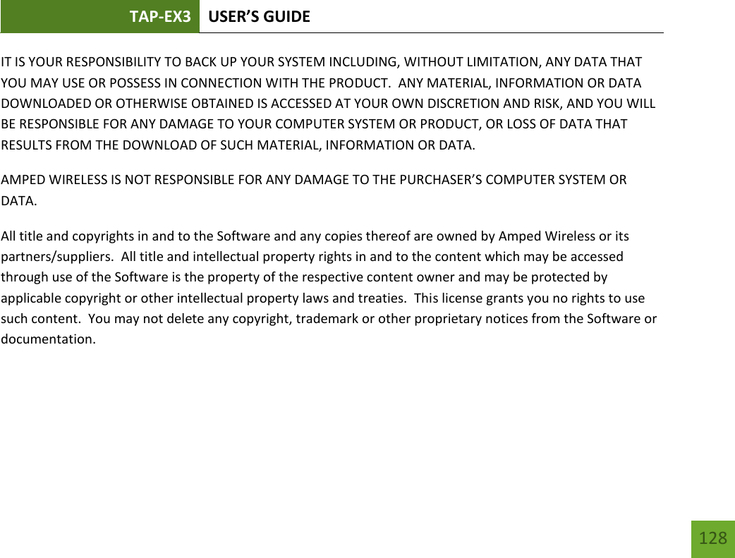 TAP-EX3 USER’S GUIDE   128 128 IT IS YOUR RESPONSIBILITY TO BACK UP YOUR SYSTEM INCLUDING, WITHOUT LIMITATION, ANY DATA THAT YOU MAY USE OR POSSESS IN CONNECTION WITH THE PRODUCT.  ANY MATERIAL, INFORMATION OR DATA DOWNLOADED OR OTHERWISE OBTAINED IS ACCESSED AT YOUR OWN DISCRETION AND RISK, AND YOU WILL BE RESPONSIBLE FOR ANY DAMAGE TO YOUR COMPUTER SYSTEM OR PRODUCT, OR LOSS OF DATA THAT RESULTS FROM THE DOWNLOAD OF SUCH MATERIAL, INFORMATION OR DATA.   AMPED WIRELESS IS NOT RESPONSIBLE FOR ANY DAMAGE TO THE PURCHASER’S COMPUTER SYSTEM OR DATA. All title and copyrights in and to the Software and any copies thereof are owned by Amped Wireless or its partners/suppliers.  All title and intellectual property rights in and to the content which may be accessed through use of the Software is the property of the respective content owner and may be protected by applicable copyright or other intellectual property laws and treaties.  This license grants you no rights to use such content.  You may not delete any copyright, trademark or other proprietary notices from the Software or documentation.     