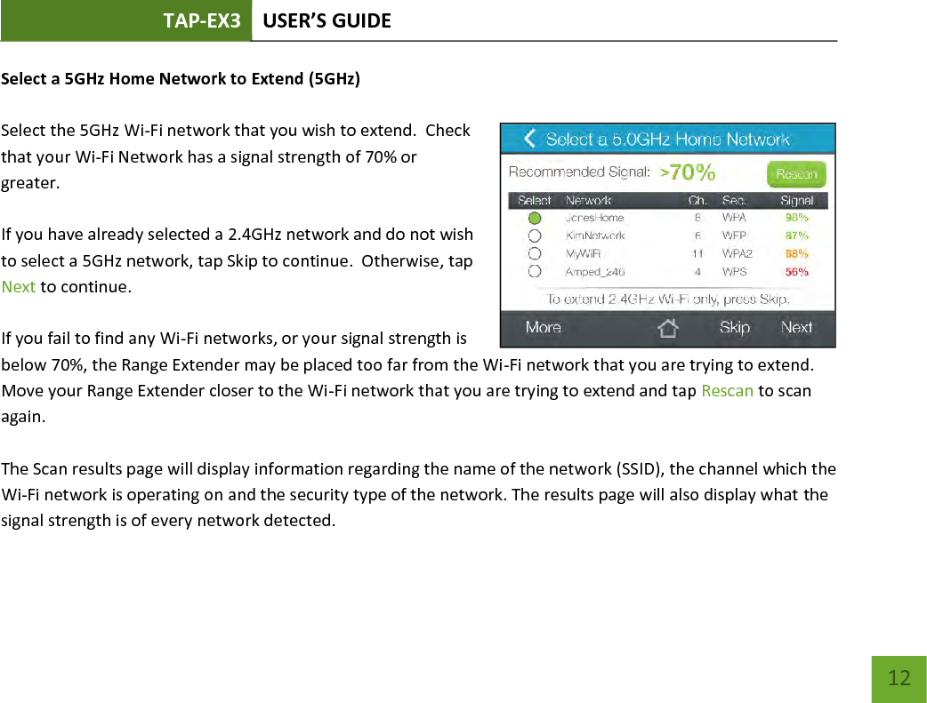 TAP-EX3 USER’S GUIDE   12 12 Select a 5GHz Home Network to Extend (5GHz)  Select the 5GHz Wi-Fi network that you wish to extend.  Check that your Wi-Fi Network has a signal strength of 70% or greater.    If you have already selected a 2.4GHz network and do not wish to select a 5GHz network, tap Skip to continue.  Otherwise, tap Next to continue.    If you fail to find any Wi-Fi networks, or your signal strength is below 70%, the Range Extender may be placed too far from the Wi-Fi network that you are trying to extend. Move your Range Extender closer to the Wi-Fi network that you are trying to extend and tap Rescan to scan again.  The Scan results page will display information regarding the name of the network (SSID), the channel which the Wi-Fi network is operating on and the security type of the network. The results page will also display what the signal strength is of every network detected.   