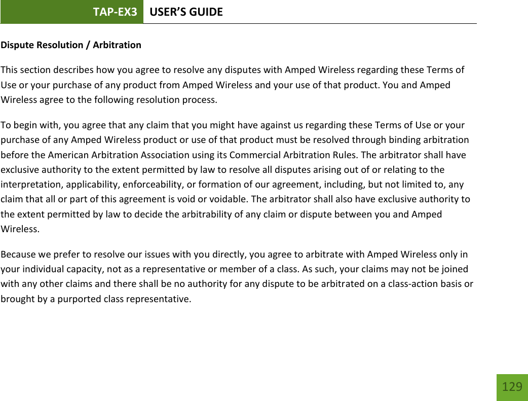TAP-EX3 USER’S GUIDE   129 129 Dispute Resolution / Arbitration This section describes how you agree to resolve any disputes with Amped Wireless regarding these Terms of Use or your purchase of any product from Amped Wireless and your use of that product. You and Amped Wireless agree to the following resolution process.  To begin with, you agree that any claim that you might have against us regarding these Terms of Use or your purchase of any Amped Wireless product or use of that product must be resolved through binding arbitration before the American Arbitration Association using its Commercial Arbitration Rules. The arbitrator shall have exclusive authority to the extent permitted by law to resolve all disputes arising out of or relating to the interpretation, applicability, enforceability, or formation of our agreement, including, but not limited to, any claim that all or part of this agreement is void or voidable. The arbitrator shall also have exclusive authority to the extent permitted by law to decide the arbitrability of any claim or dispute between you and Amped Wireless. Because we prefer to resolve our issues with you directly, you agree to arbitrate with Amped Wireless only in your individual capacity, not as a representative or member of a class. As such, your claims may not be joined with any other claims and there shall be no authority for any dispute to be arbitrated on a class-action basis or brought by a purported class representative. 