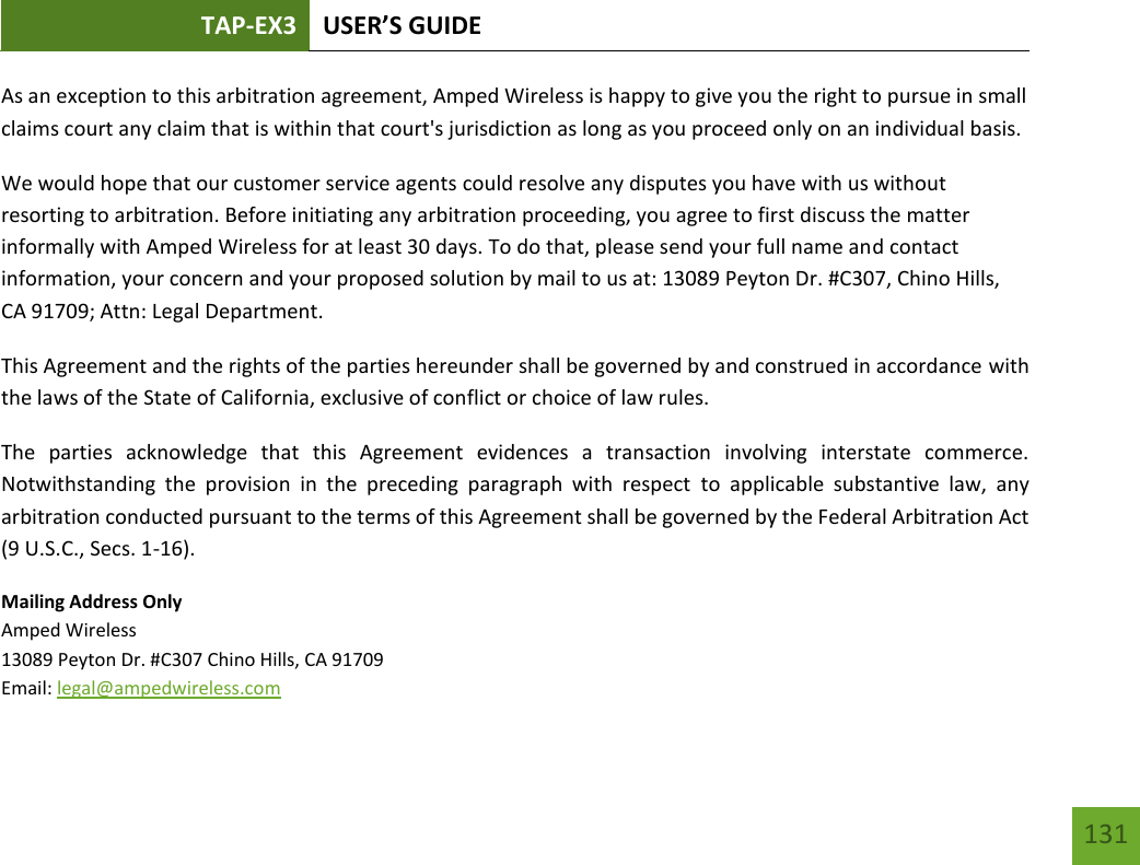 TAP-EX3 USER’S GUIDE   131 131 As an exception to this arbitration agreement, Amped Wireless is happy to give you the right to pursue in small claims court any claim that is within that court&apos;s jurisdiction as long as you proceed only on an individual basis.  We would hope that our customer service agents could resolve any disputes you have with us without resorting to arbitration. Before initiating any arbitration proceeding, you agree to first discuss the matter informally with Amped Wireless for at least 30 days. To do that, please send your full name and contact information, your concern and your proposed solution by mail to us at: 13089 Peyton Dr. #C307, Chino Hills, CA 91709; Attn: Legal Department. This Agreement and the rights of the parties hereunder shall be governed by and construed in accordance with the laws of the State of California, exclusive of conflict or choice of law rules. The  parties  acknowledge  that  this  Agreement  evidences  a  transaction  involving  interstate  commerce. Notwithstanding  the  provision  in  the  preceding  paragraph  with  respect  to  applicable  substantive  law,  any arbitration conducted pursuant to the terms of this Agreement shall be governed by the Federal Arbitration Act (9 U.S.C., Secs. 1-16). Mailing Address Only Amped Wireless 13089 Peyton Dr. #C307 Chino Hills, CA 91709 Email: legal@ampedwireless.com 