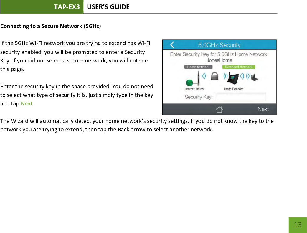 TAP-EX3 USER’S GUIDE   13 13 Connecting to a Secure Network (5GHz)  If the 5GHz Wi-Fi network you are trying to extend has Wi-Fi security enabled, you will be prompted to enter a Security Key. If you did not select a secure network, you will not see this page.  Enter the security key in the space provided. You do not need to select what type of security it is, just simply type in the key and tap Next.  The Wizard will automatically detect your home network’s security settings. If you do not know the key to the network you are trying to extend, then tap the Back arrow to select another network.    