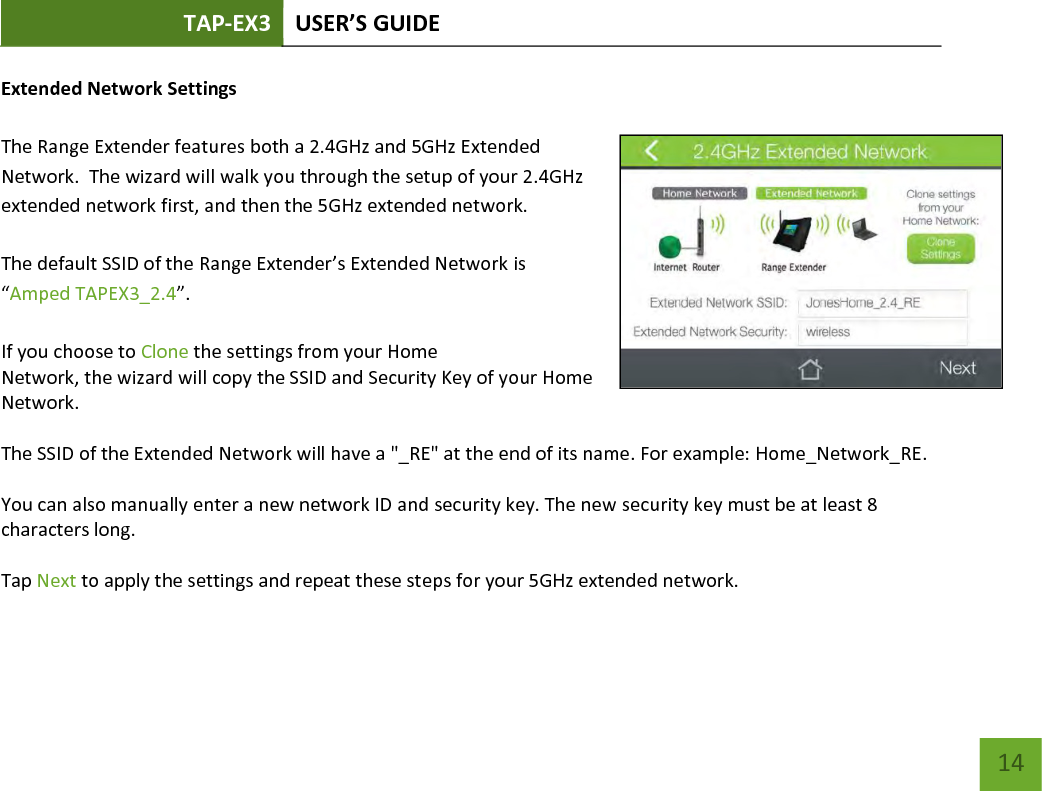 TAP-EX3 USER’S GUIDE   14 14 Extended Network Settings   The Range Extender features both a 2.4GHz and 5GHz Extended Network.  The wizard will walk you through the setup of your 2.4GHz extended network first, and then the 5GHz extended network.   The default SSID of the Range Extender’s Extended Network is “Amped TAPEX3_2.4”.  If you choose to Clone the settings from your Home Network, the wizard will copy the SSID and Security Key of your Home Network.  The SSID of the Extended Network will have a &quot;_RE&quot; at the end of its name. For example: Home_Network_RE.  You can also manually enter a new network ID and security key. The new security key must be at least 8 characters long.  Tap Next to apply the settings and repeat these steps for your 5GHz extended network.      