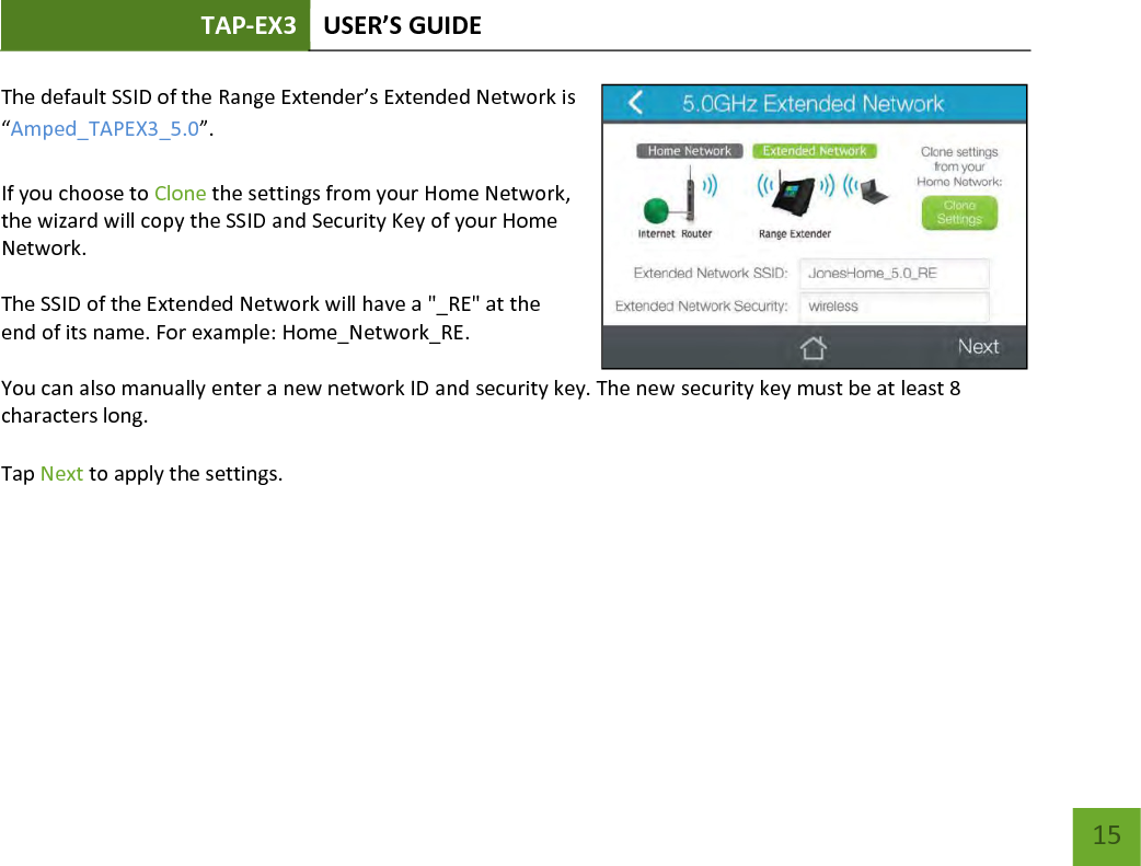 TAP-EX3 USER’S GUIDE   15 15 The default SSID of the Range Extender’s Extended Network is “Amped_TAPEX3_5.0”.  If you choose to Clone the settings from your Home Network, the wizard will copy the SSID and Security Key of your Home Network.  The SSID of the Extended Network will have a &quot;_RE&quot; at the end of its name. For example: Home_Network_RE.  You can also manually enter a new network ID and security key. The new security key must be at least 8 characters long.  Tap Next to apply the settings.   