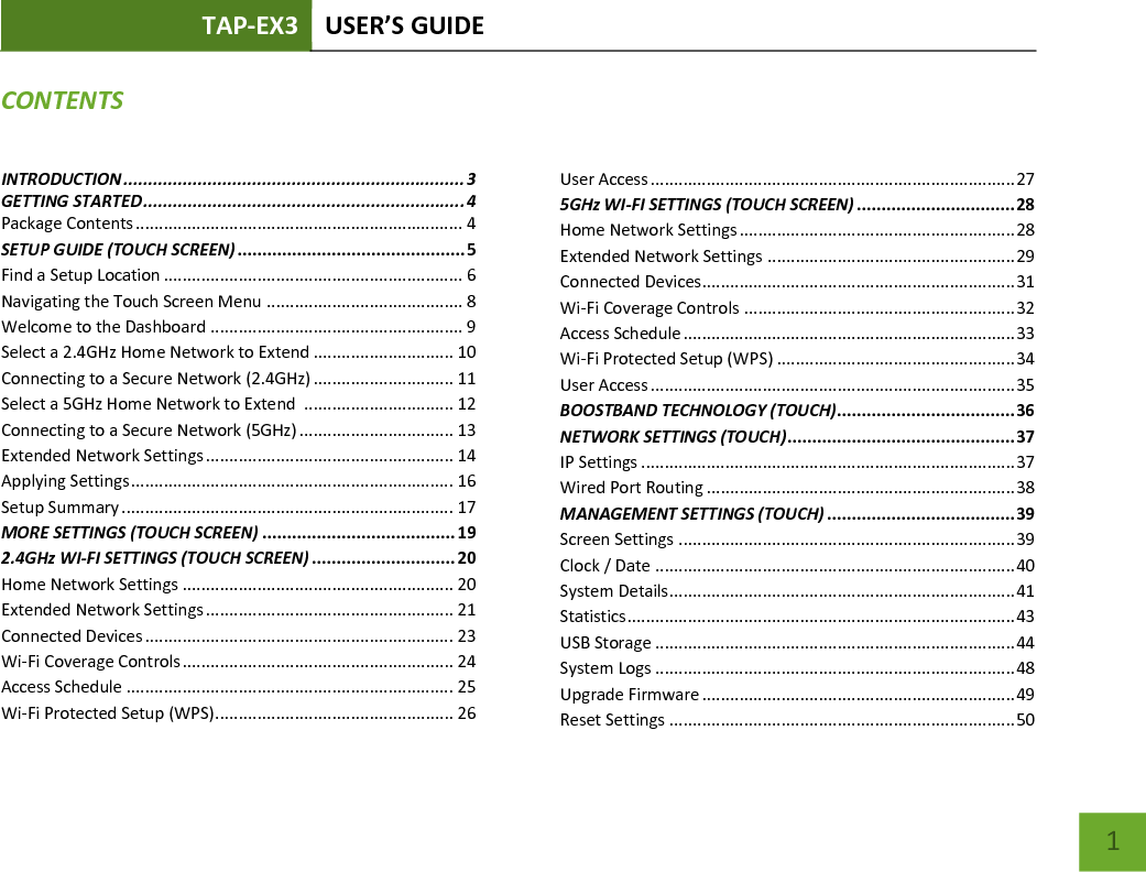 TAP-EX3 USER’S GUIDE   1 CONTENTS INTRODUCTION ..................................................................... 3 GETTING STARTED ................................................................. 4 Package Contents ...................................................................... 4 SETUP GUIDE (TOUCH SCREEN) .............................................. 5 Find a Setup Location ................................................................ 6 Navigating the Touch Screen Menu .......................................... 8 Welcome to the Dashboard ...................................................... 9 Select a 2.4GHz Home Network to Extend .............................. 10 Connecting to a Secure Network (2.4GHz) .............................. 11 Select a 5GHz Home Network to Extend  ................................ 12 Connecting to a Secure Network (5GHz) ................................. 13 Extended Network Settings ..................................................... 14 Applying Settings ..................................................................... 16 Setup Summary ....................................................................... 17 MORE SETTINGS (TOUCH SCREEN) ....................................... 19 2.4GHz WI-FI SETTINGS (TOUCH SCREEN) ............................. 20 Home Network Settings .......................................................... 20 Extended Network Settings ..................................................... 21 Connected Devices .................................................................. 23 Wi-Fi Coverage Controls .......................................................... 24 Access Schedule ...................................................................... 25 Wi-Fi Protected Setup (WPS) ................................................... 26 User Access .............................................................................. 27 5GHz WI-FI SETTINGS (TOUCH SCREEN) ................................ 28 Home Network Settings ........................................................... 28 Extended Network Settings ..................................................... 29 Connected Devices................................................................... 31 Wi-Fi Coverage Controls .......................................................... 32 Access Schedule ....................................................................... 33 Wi-Fi Protected Setup (WPS) ................................................... 34 User Access .............................................................................. 35 BOOSTBAND TECHNOLOGY (TOUCH) .................................... 36 NETWORK SETTINGS (TOUCH) .............................................. 37 IP Settings ................................................................................ 37 Wired Port Routing .................................................................. 38 MANAGEMENT SETTINGS (TOUCH) ...................................... 39 Screen Settings ........................................................................ 39 Clock / Date ............................................................................. 40 System Details.......................................................................... 41 Statistics ................................................................................... 43 USB Storage ............................................................................. 44 System Logs ............................................................................. 48 Upgrade Firmware ................................................................... 49 Reset Settings .......................................................................... 50 