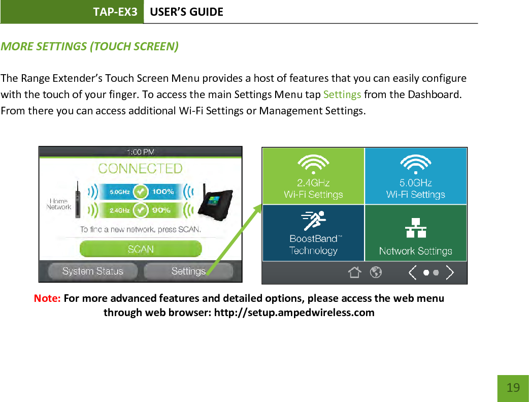 TAP-EX3 USER’S GUIDE   19 19 MORE SETTINGS (TOUCH SCREEN)  The Range Extender’s Touch Screen Menu provides a host of features that you can easily configure with the touch of your finger. To access the main Settings Menu tap Settings from the Dashboard.  From there you can access additional Wi-Fi Settings or Management Settings.                       Note: For more advanced features and detailed options, please access the web menu through web browser: http://setup.ampedwireless.com  