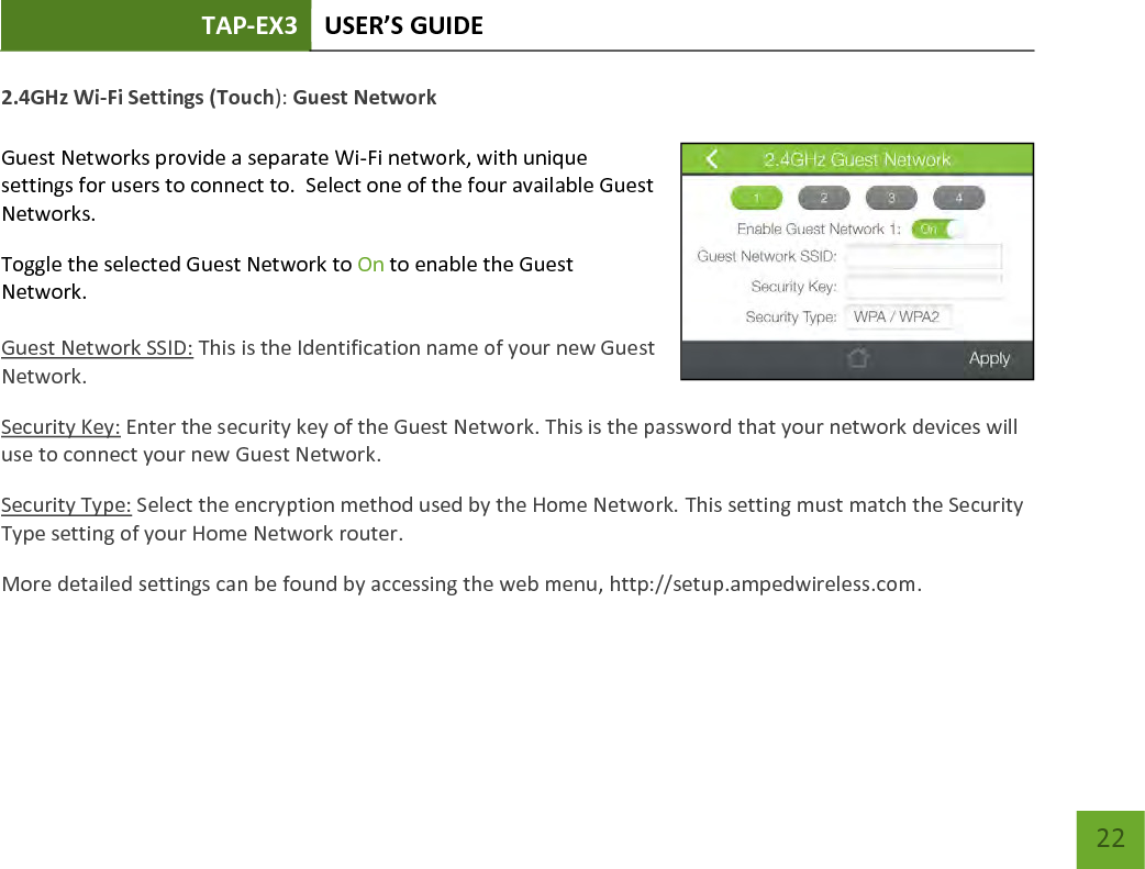 TAP-EX3 USER’S GUIDE   22 22 2.4GHz Wi-Fi Settings (Touch): Guest Network  Guest Networks provide a separate Wi-Fi network, with unique settings for users to connect to.  Select one of the four available Guest Networks. Toggle the selected Guest Network to On to enable the Guest Network.   Guest Network SSID: This is the Identification name of your new Guest Network. Security Key: Enter the security key of the Guest Network. This is the password that your network devices will use to connect your new Guest Network. Security Type: Select the encryption method used by the Home Network. This setting must match the Security Type setting of your Home Network router. More detailed settings can be found by accessing the web menu, http://setup.ampedwireless.com.     