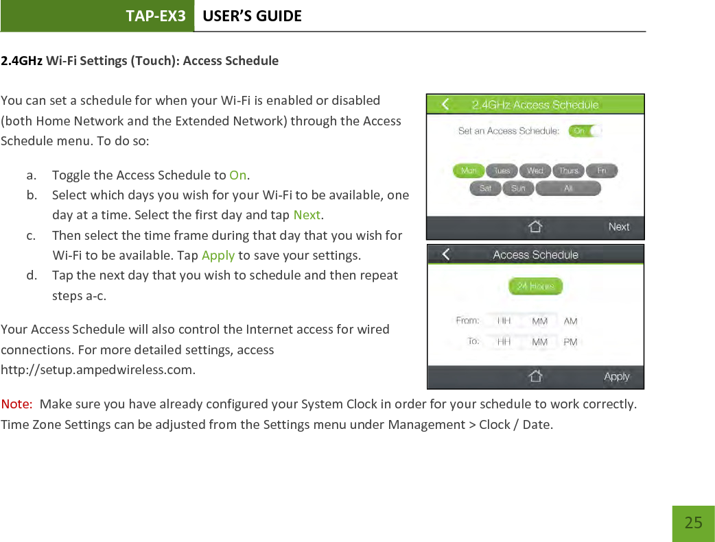 TAP-EX3 USER’S GUIDE   25 25 2.4GHz Wi-Fi Settings (Touch): Access Schedule  You can set a schedule for when your Wi-Fi is enabled or disabled (both Home Network and the Extended Network) through the Access Schedule menu. To do so: a. Toggle the Access Schedule to On. b. Select which days you wish for your Wi-Fi to be available, one day at a time. Select the first day and tap Next. c. Then select the time frame during that day that you wish for Wi-Fi to be available. Tap Apply to save your settings. d. Tap the next day that you wish to schedule and then repeat steps a-c. Your Access Schedule will also control the Internet access for wired connections. For more detailed settings, access http://setup.ampedwireless.com. Note:  Make sure you have already configured your System Clock in order for your schedule to work correctly.  Time Zone Settings can be adjusted from the Settings menu under Management &gt; Clock / Date. 