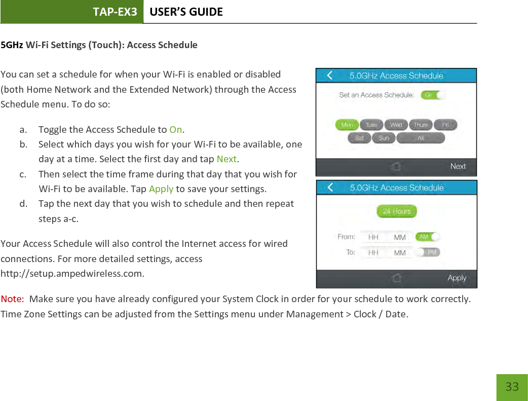 TAP-EX3 USER’S GUIDE   33 33 5GHz Wi-Fi Settings (Touch): Access Schedule  You can set a schedule for when your Wi-Fi is enabled or disabled (both Home Network and the Extended Network) through the Access Schedule menu. To do so: a. Toggle the Access Schedule to On. b. Select which days you wish for your Wi-Fi to be available, one day at a time. Select the first day and tap Next. c. Then select the time frame during that day that you wish for Wi-Fi to be available. Tap Apply to save your settings. d. Tap the next day that you wish to schedule and then repeat steps a-c. Your Access Schedule will also control the Internet access for wired connections. For more detailed settings, access http://setup.ampedwireless.com. Note:  Make sure you have already configured your System Clock in order for your schedule to work correctly.  Time Zone Settings can be adjusted from the Settings menu under Management &gt; Clock / Date. 
