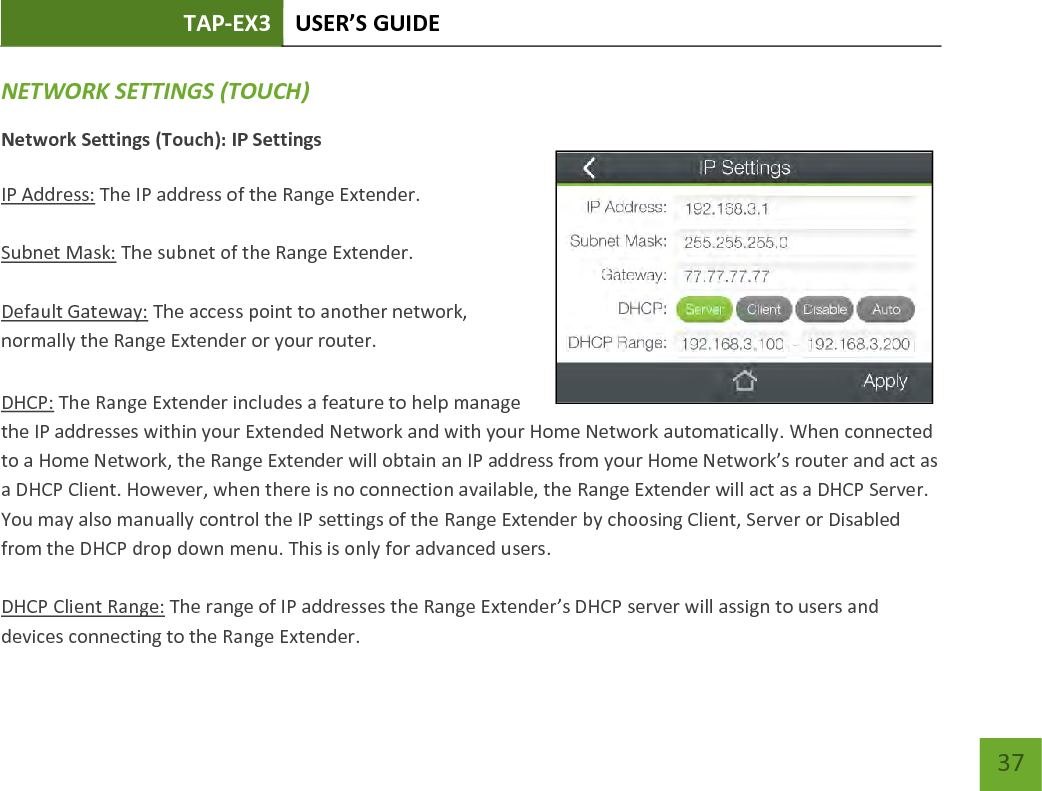 TAP-EX3 USER’S GUIDE   37 37 NETWORK SETTINGS (TOUCH) Network Settings (Touch): IP Settings  IP Address: The IP address of the Range Extender.  Subnet Mask: The subnet of the Range Extender.  Default Gateway: The access point to another network, normally the Range Extender or your router.  DHCP: The Range Extender includes a feature to help manage the IP addresses within your Extended Network and with your Home Network automatically. When connected to a Home Network, the Range Extender will obtain an IP address from your Home Network’s router and act as a DHCP Client. However, when there is no connection available, the Range Extender will act as a DHCP Server. You may also manually control the IP settings of the Range Extender by choosing Client, Server or Disabled from the DHCP drop down menu. This is only for advanced users.  DHCP Client Range: The range of IP addresses the Range Extender’s DHCP server will assign to users and devices connecting to the Range Extender.   