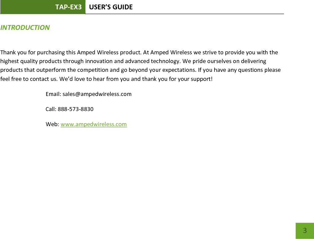 TAP-EX3 USER’S GUIDE   3 INTRODUCTION   Thank you for purchasing this Amped Wireless product. At Amped Wireless we strive to provide you with the highest quality products through innovation and advanced technology. We pride ourselves on delivering products that outperform the competition and go beyond your expectations. If you have any questions please feel free to contact us. We’d love to hear from you and thank you for your support! Email: sales@ampedwireless.com Call: 888-573-8830 Web: www.ampedwireless.com 