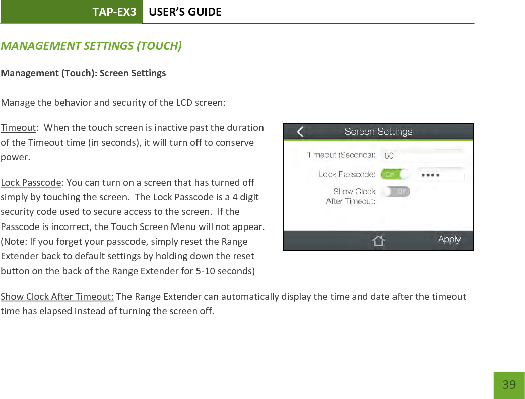 TAP-EX3 USER’S GUIDE   39 39 MANAGEMENT SETTINGS (TOUCH) Management (Touch): Screen Settings  Manage the behavior and security of the LCD screen: Timeout:  When the touch screen is inactive past the duration of the Timeout time (in seconds), it will turn off to conserve power.   Lock Passcode: You can turn on a screen that has turned off simply by touching the screen.  The Lock Passcode is a 4 digit security code used to secure access to the screen.  If the Passcode is incorrect, the Touch Screen Menu will not appear.   (Note: If you forget your passcode, simply reset the Range Extender back to default settings by holding down the reset button on the back of the Range Extender for 5-10 seconds) Show Clock After Timeout: The Range Extender can automatically display the time and date after the timeout time has elapsed instead of turning the screen off.   