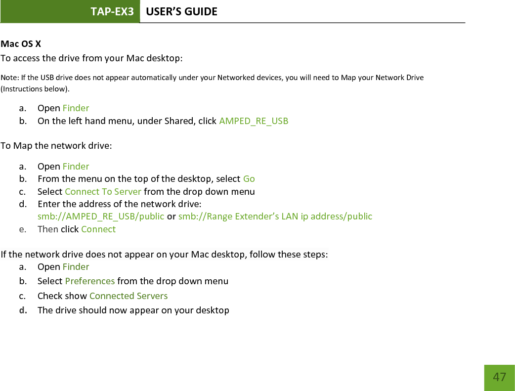 TAP-EX3 USER’S GUIDE   47 47 Mac OS X To access the drive from your Mac desktop: Note: If the USB drive does not appear automatically under your Networked devices, you will need to Map your Network Drive (Instructions below). a. Open Finder b. On the left hand menu, under Shared, click AMPED_RE_USB To Map the network drive: a. Open Finder b. From the menu on the top of the desktop, select Go c. Select Connect To Server from the drop down menu d. Enter the address of the network drive:  smb://AMPED_RE_USB/public or smb://Range Extender’s LAN ip address/public  e. Then click Connect  If the network drive does not appear on your Mac desktop, follow these steps: a. Open Finder b. Select Preferences from the drop down menu c. Check show Connected Servers d. The drive should now appear on your desktop  