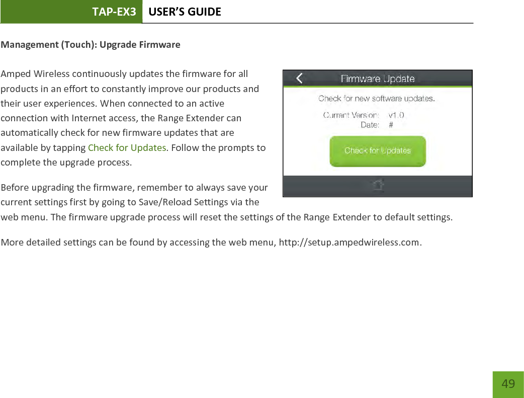 TAP-EX3 USER’S GUIDE   49 49 Management (Touch): Upgrade Firmware  Amped Wireless continuously updates the firmware for all products in an effort to constantly improve our products and their user experiences. When connected to an active connection with Internet access, the Range Extender can automatically check for new firmware updates that are available by tapping Check for Updates. Follow the prompts to complete the upgrade process. Before upgrading the firmware, remember to always save your current settings first by going to Save/Reload Settings via the web menu. The firmware upgrade process will reset the settings of the Range Extender to default settings. More detailed settings can be found by accessing the web menu, http://setup.ampedwireless.com.   