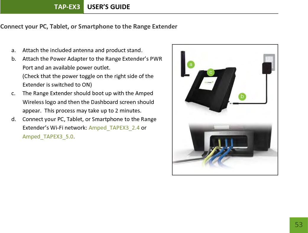 TAP-EX3 USER’S GUIDE   53 53 Connect your PC, Tablet, or Smartphone to the Range Extender  a. Attach the included antenna and product stand. b. Attach the Power Adapter to the Range Extender’s PWR Port and an available power outlet.   (Check that the power toggle on the right side of the Extender is switched to ON) c. The Range Extender should boot up with the Amped Wireless logo and then the Dashboard screen should appear.  This process may take up to 2 minutes. d. Connect your PC, Tablet, or Smartphone to the Range Extender’s Wi-Fi network: Amped_TAPEX3_2.4 or Amped_TAPEX3_5.0.   
