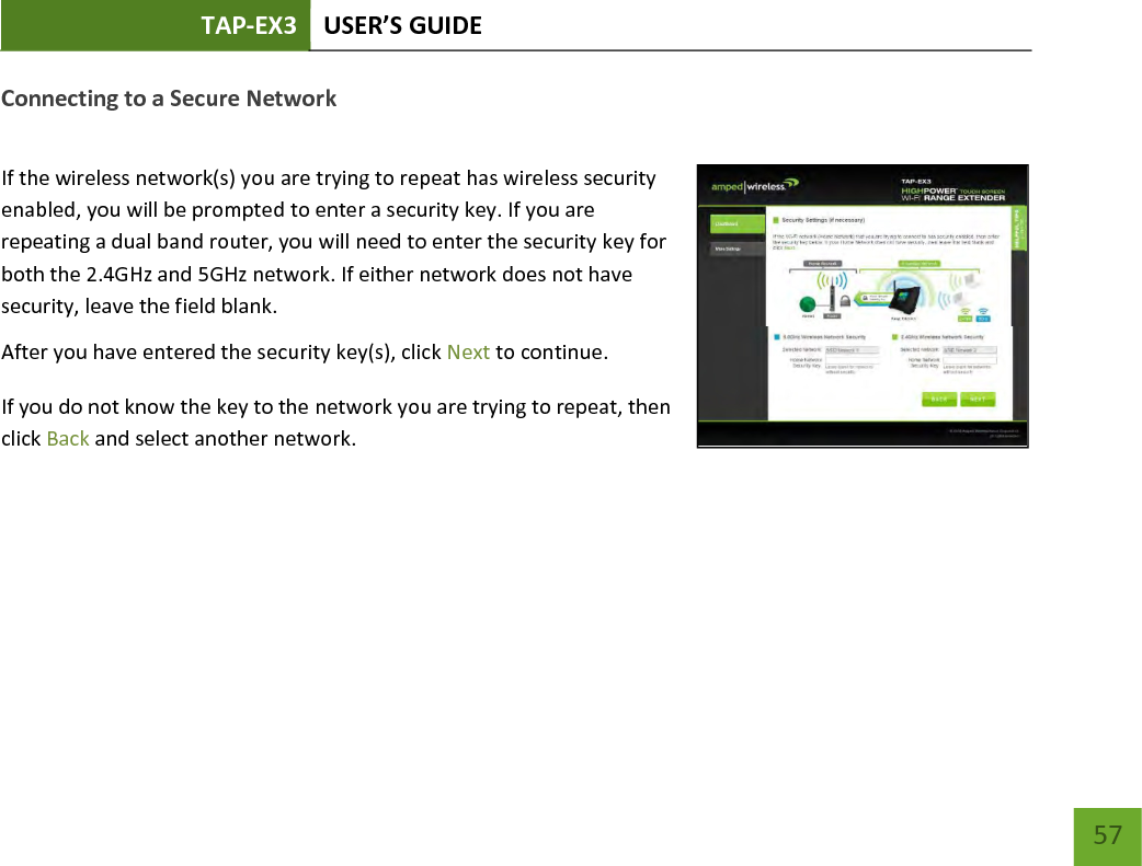 TAP-EX3 USER’S GUIDE   57 57 Connecting to a Secure Network  If the wireless network(s) you are trying to repeat has wireless security enabled, you will be prompted to enter a security key. If you are repeating a dual band router, you will need to enter the security key for both the 2.4GHz and 5GHz network. If either network does not have security, leave the field blank. After you have entered the security key(s), click Next to continue. If you do not know the key to the network you are trying to repeat, then click Back and select another network.  