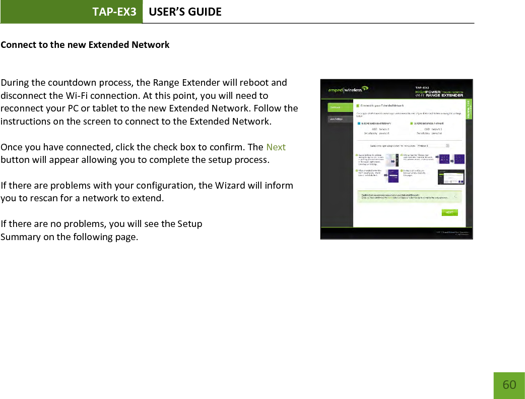 TAP-EX3 USER’S GUIDE   60 60 Connect to the new Extended Network  During the countdown process, the Range Extender will reboot and disconnect the Wi-Fi connection. At this point, you will need to reconnect your PC or tablet to the new Extended Network. Follow the instructions on the screen to connect to the Extended Network.    Once you have connected, click the check box to confirm. The Next button will appear allowing you to complete the setup process.  If there are problems with your configuration, the Wizard will inform you to rescan for a network to extend.    If there are no problems, you will see the Setup Summary on the following page.    