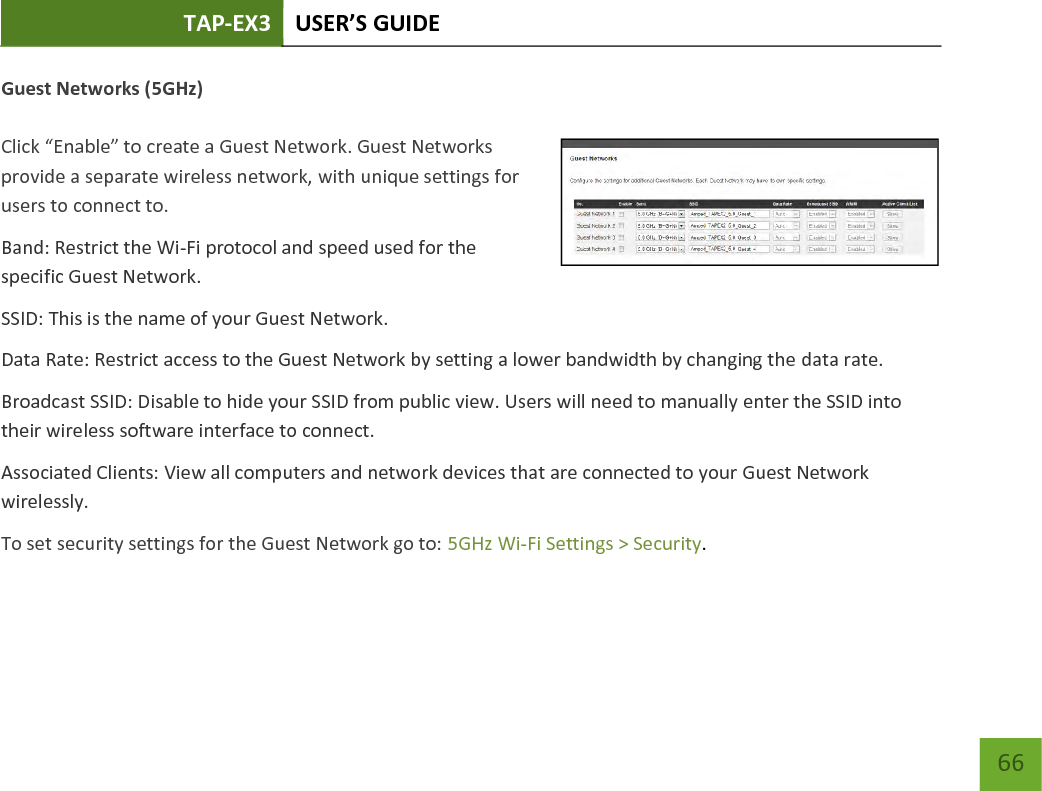 TAP-EX3 USER’S GUIDE   66 66 Guest Networks (5GHz)  Click “Enable” to create a Guest Network. Guest Networks provide a separate wireless network, with unique settings for users to connect to. Band: Restrict the Wi-Fi protocol and speed used for the specific Guest Network. SSID: This is the name of your Guest Network. Data Rate: Restrict access to the Guest Network by setting a lower bandwidth by changing the data rate.  Broadcast SSID: Disable to hide your SSID from public view. Users will need to manually enter the SSID into their wireless software interface to connect. Associated Clients: View all computers and network devices that are connected to your Guest Network wirelessly. To set security settings for the Guest Network go to: 5GHz Wi-Fi Settings &gt; Security. 