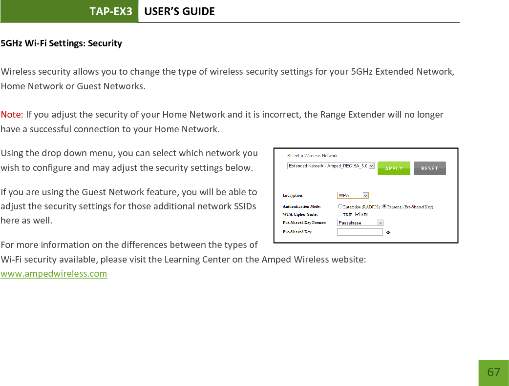 TAP-EX3 USER’S GUIDE   67 67 5GHz Wi-Fi Settings: Security   Wireless security allows you to change the type of wireless security settings for your 5GHz Extended Network, Home Network or Guest Networks.  Note: If you adjust the security of your Home Network and it is incorrect, the Range Extender will no longer have a successful connection to your Home Network. Using the drop down menu, you can select which network you wish to configure and may adjust the security settings below. If you are using the Guest Network feature, you will be able to adjust the security settings for those additional network SSIDs here as well. For more information on the differences between the types of Wi-Fi security available, please visit the Learning Center on the Amped Wireless website: www.ampedwireless.com 