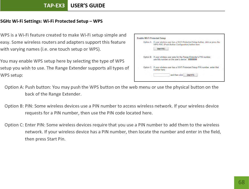 TAP-EX3 USER’S GUIDE   68 68 5GHz Wi-Fi Settings: Wi-Fi Protected Setup – WPS   WPS is a Wi-Fi feature created to make Wi-Fi setup simple and easy. Some wireless routers and adapters support this feature with varying names (i.e. one touch setup or WPS). You may enable WPS setup here by selecting the type of WPS setup you wish to use. The Range Extender supports all types of WPS setup: Option A: Push button: You may push the WPS button on the web menu or use the physical button on the back of the Range Extender. Option B: PIN: Some wireless devices use a PIN number to access wireless network. If your wireless device requests for a PIN number, then use the PIN code located here. Option C: Enter PIN: Some wireless devices require that you use a PIN number to add them to the wireless network. If your wireless device has a PIN number, then locate the number and enter in the field, then press Start Pin. 