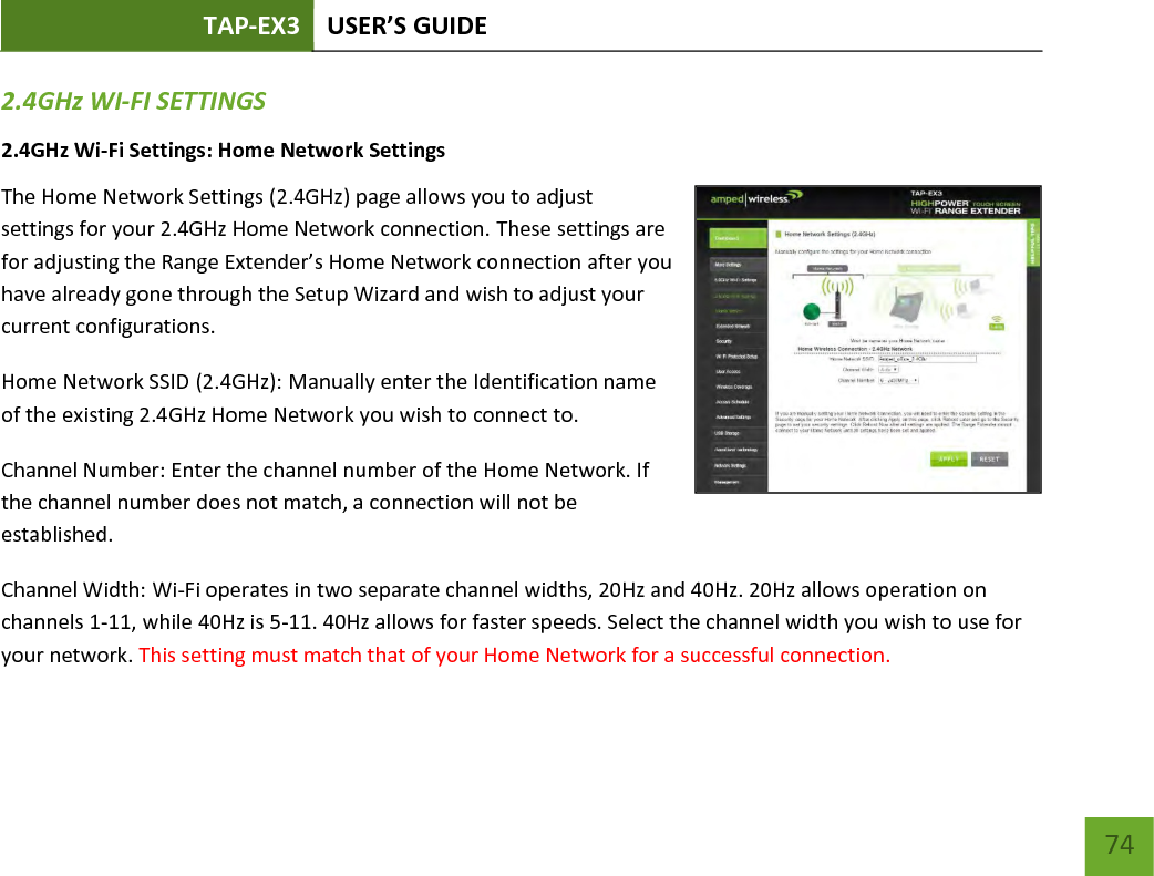 TAP-EX3 USER’S GUIDE   74 74 2.4GHz WI-FI SETTINGS 2.4GHz Wi-Fi Settings: Home Network Settings  The Home Network Settings (2.4GHz) page allows you to adjust settings for your 2.4GHz Home Network connection. These settings are for adjusting the Range Extender’s Home Network connection after you have already gone through the Setup Wizard and wish to adjust your current configurations. Home Network SSID (2.4GHz): Manually enter the Identification name of the existing 2.4GHz Home Network you wish to connect to. Channel Number: Enter the channel number of the Home Network. If the channel number does not match, a connection will not be established. Channel Width: Wi-Fi operates in two separate channel widths, 20Hz and 40Hz. 20Hz allows operation on channels 1-11, while 40Hz is 5-11. 40Hz allows for faster speeds. Select the channel width you wish to use for your network. This setting must match that of your Home Network for a successful connection.  