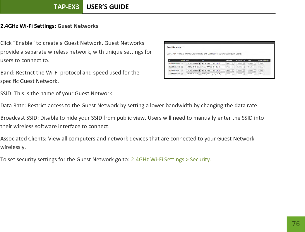 TAP-EX3 USER’S GUIDE   76 76 2.4GHz Wi-Fi Settings: Guest Networks   Click “Enable” to create a Guest Network. Guest Networks provide a separate wireless network, with unique settings for users to connect to. Band: Restrict the Wi-Fi protocol and speed used for the specific Guest Network. SSID: This is the name of your Guest Network. Data Rate: Restrict access to the Guest Network by setting a lower bandwidth by changing the data rate.  Broadcast SSID: Disable to hide your SSID from public view. Users will need to manually enter the SSID into their wireless software interface to connect. Associated Clients: View all computers and network devices that are connected to your Guest Network wirelessly. To set security settings for the Guest Network go to: 2.4GHz Wi-Fi Settings &gt; Security. 