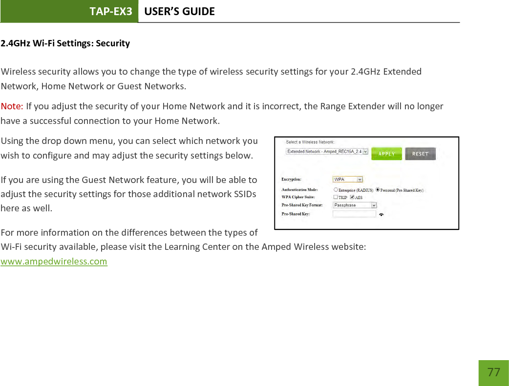 TAP-EX3 USER’S GUIDE   77 77 2.4GHz Wi-Fi Settings: Security   Wireless security allows you to change the type of wireless security settings for your 2.4GHz Extended Network, Home Network or Guest Networks. Note: If you adjust the security of your Home Network and it is incorrect, the Range Extender will no longer have a successful connection to your Home Network. Using the drop down menu, you can select which network you wish to configure and may adjust the security settings below. If you are using the Guest Network feature, you will be able to adjust the security settings for those additional network SSIDs here as well. For more information on the differences between the types of Wi-Fi security available, please visit the Learning Center on the Amped Wireless website: www.ampedwireless.com 