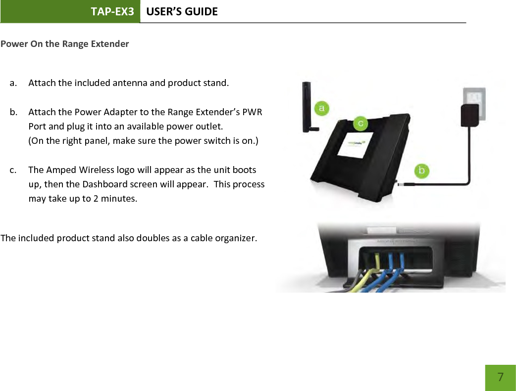 TAP-EX3 USER’S GUIDE   7 7 Power On the Range Extender  a. Attach the included antenna and product stand.  b. Attach the Power Adapter to the Range Extender’s PWR Port and plug it into an available power outlet.  (On the right panel, make sure the power switch is on.)  c. The Amped Wireless logo will appear as the unit boots up, then the Dashboard screen will appear.  This process may take up to 2 minutes.  The included product stand also doubles as a cable organizer.    