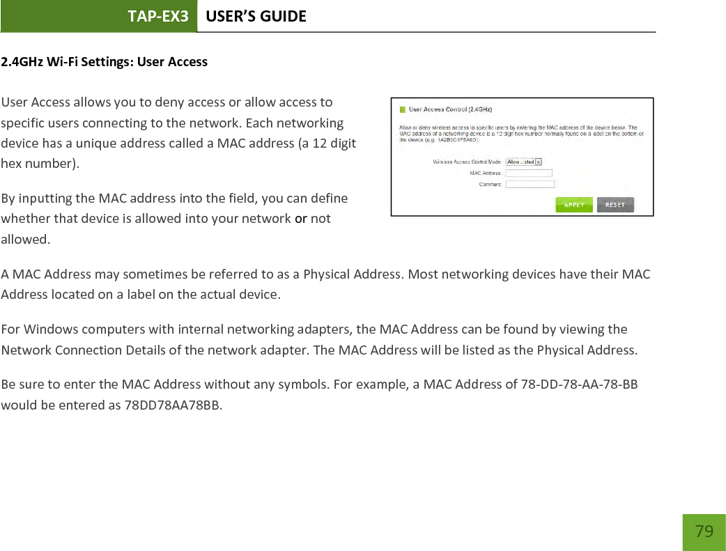 TAP-EX3 USER’S GUIDE   79 79 2.4GHz Wi-Fi Settings: User Access   User Access allows you to deny access or allow access to specific users connecting to the network. Each networking device has a unique address called a MAC address (a 12 digit hex number). By inputting the MAC address into the field, you can define whether that device is allowed into your network or not allowed. A MAC Address may sometimes be referred to as a Physical Address. Most networking devices have their MAC Address located on a label on the actual device. For Windows computers with internal networking adapters, the MAC Address can be found by viewing the Network Connection Details of the network adapter. The MAC Address will be listed as the Physical Address.   Be sure to enter the MAC Address without any symbols. For example, a MAC Address of 78-DD-78-AA-78-BB would be entered as 78DD78AA78BB. 