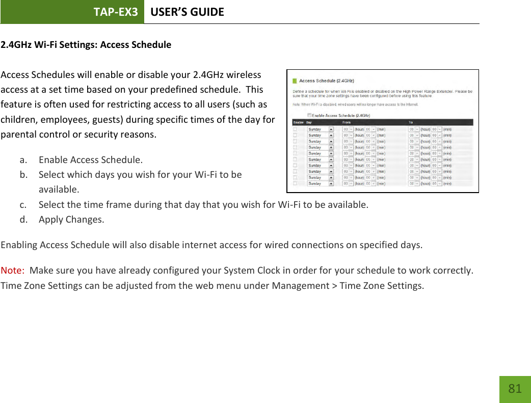 TAP-EX3 USER’S GUIDE   81 81 2.4GHz Wi-Fi Settings: Access Schedule   Access Schedules will enable or disable your 2.4GHz wireless access at a set time based on your predefined schedule.  This feature is often used for restricting access to all users (such as children, employees, guests) during specific times of the day for parental control or security reasons. a. Enable Access Schedule. b. Select which days you wish for your Wi-Fi to be available. c. Select the time frame during that day that you wish for Wi-Fi to be available. d. Apply Changes. Enabling Access Schedule will also disable internet access for wired connections on specified days. Note:  Make sure you have already configured your System Clock in order for your schedule to work correctly. Time Zone Settings can be adjusted from the web menu under Management &gt; Time Zone Settings. 
