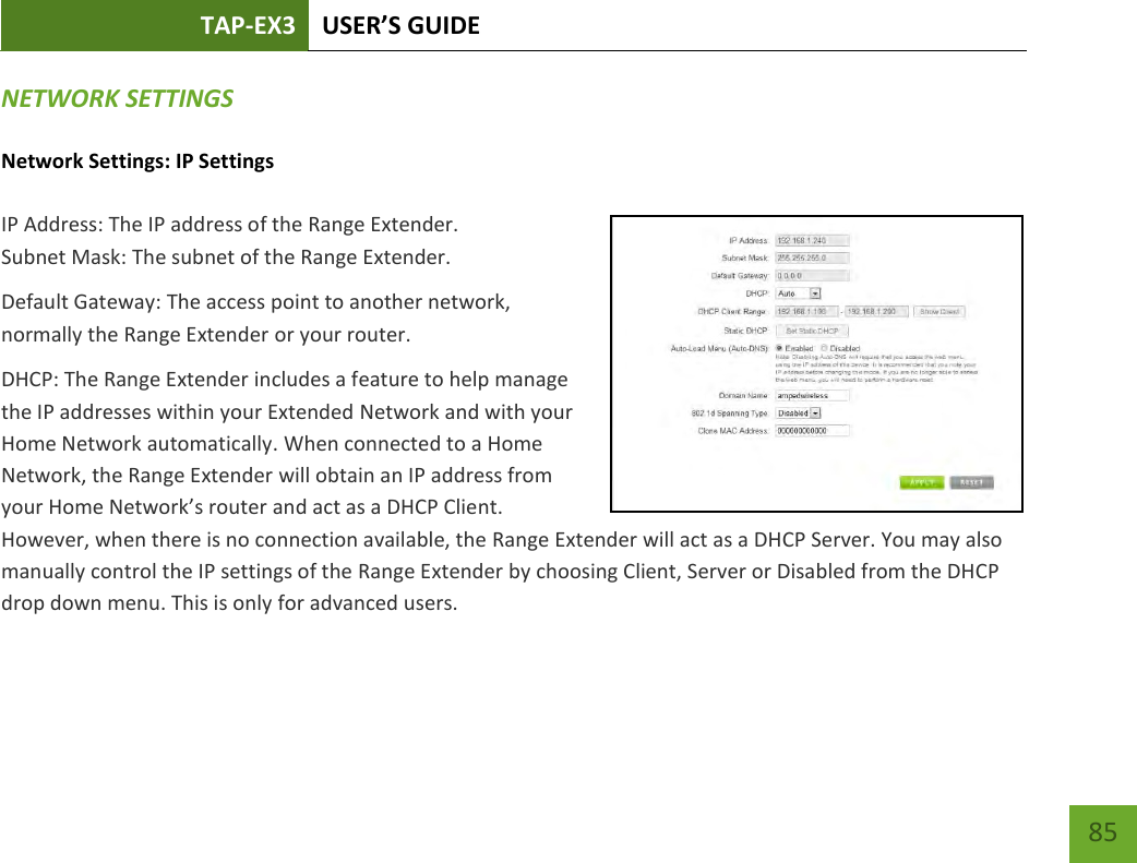 TAP-EX3 USER’S GUIDE   85 85 NETWORK SETTINGS Network Settings: IP Settings IP Address: The IP address of the Range Extender. Subnet Mask: The subnet of the Range Extender. Default Gateway: The access point to another network, normally the Range Extender or your router. DHCP: The Range Extender includes a feature to help manage the IP addresses within your Extended Network and with your Home Network automatically. When connected to a Home Network, the Range Extender will obtain an IP address from your Home Network’s router and act as a DHCP Client. However, when there is no connection available, the Range Extender will act as a DHCP Server. You may also manually control the IP settings of the Range Extender by choosing Client, Server or Disabled from the DHCP drop down menu. This is only for advanced users. 