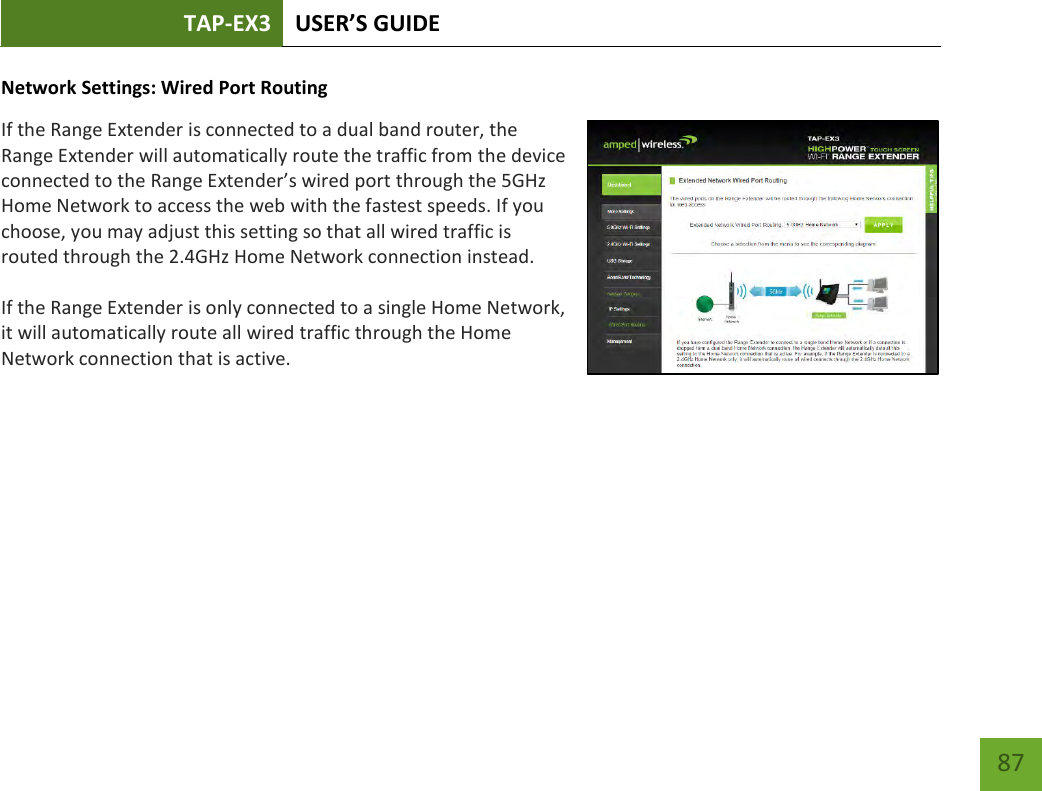 TAP-EX3 USER’S GUIDE   87 87 Network Settings: Wired Port Routing If the Range Extender is connected to a dual band router, the Range Extender will automatically route the traffic from the device connected to the Range Extender’s wired port through the 5GHz Home Network to access the web with the fastest speeds. If you choose, you may adjust this setting so that all wired traffic is routed through the 2.4GHz Home Network connection instead. If the Range Extender is only connected to a single Home Network, it will automatically route all wired traffic through the Home Network connection that is active.  