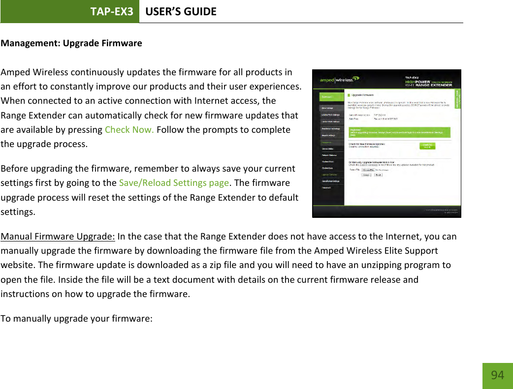 TAP-EX3 USER’S GUIDE   94 94 Management: Upgrade Firmware  Amped Wireless continuously updates the firmware for all products in an effort to constantly improve our products and their user experiences. When connected to an active connection with Internet access, the Range Extender can automatically check for new firmware updates that are available by pressing Check Now. Follow the prompts to complete the upgrade process.  Before upgrading the firmware, remember to always save your current settings first by going to the Save/Reload Settings page. The firmware upgrade process will reset the settings of the Range Extender to default settings. Manual Firmware Upgrade: In the case that the Range Extender does not have access to the Internet, you can manually upgrade the firmware by downloading the firmware file from the Amped Wireless Elite Support website. The firmware update is downloaded as a zip file and you will need to have an unzipping program to open the file. Inside the file will be a text document with details on the current firmware release and instructions on how to upgrade the firmware. To manually upgrade your firmware: 