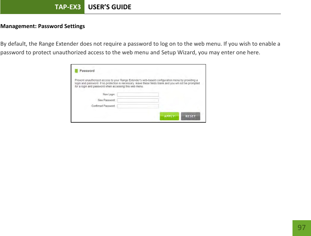 TAP-EX3 USER’S GUIDE   97 97 Management: Password Settings  By default, the Range Extender does not require a password to log on to the web menu. If you wish to enable a password to protect unauthorized access to the web menu and Setup Wizard, you may enter one here. 