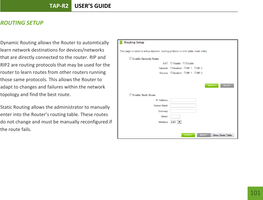 TAP-R2 USER’S GUIDE    101 ROUTING SETUP Dynamic Routing allows the Router to automtically learn network destinations for devices/networks that are directly connected to the router. RIP and RIP2 are routing protocols that may be used for the router to learn routes from other routers running those same protocols. This allows the Router to adapt to changes and failures within the network topology and find the best route. Static Routing allows the administrator to manually enter into the Router’s routing table. These routes do not change and must be manually reconfigured if the route fails.