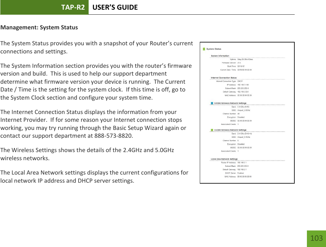 TAP-R2 USER’S GUIDE    103 Management: System Status  The System Status provides you with a snapshot of your Router’s current connections and settings. The System Information section provides you with the router’s firmware version and build.  This is used to help our support department determine what firmware version your device is running.  The Current Date / Time is the setting for the system clock.  If this time is off, go to the System Clock section and configure your system time. The Internet Connection Status displays the information from your Internet Provider.  If for some reason your Internet connection stops working, you may try running through the Basic Setup Wizard again or contact our support department at 888-573-8820. The Wireless Settings shows the details of the 2.4GHz and 5.0GHz wireless networks. The Local Area Network settings displays the current configurations for local network IP address and DHCP server settings.   