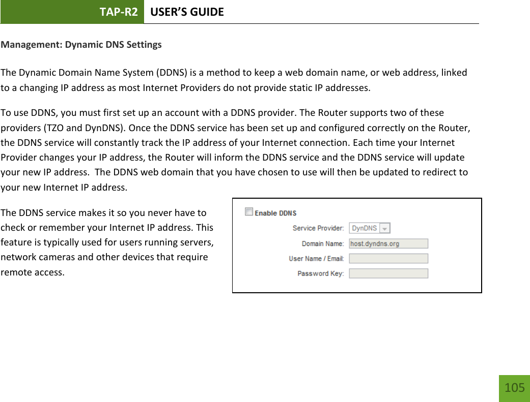 TAP-R2 USER’S GUIDE    105 Management: Dynamic DNS Settings  The Dynamic Domain Name System (DDNS) is a method to keep a web domain name, or web address, linked to a changing IP address as most Internet Providers do not provide static IP addresses. To use DDNS, you must first set up an account with a DDNS provider. The Router supports two of these providers (TZO and DynDNS). Once the DDNS service has been set up and configured correctly on the Router, the DDNS service will constantly track the IP address of your Internet connection. Each time your Internet Provider changes your IP address, the Router will inform the DDNS service and the DDNS service will update your new IP address.  The DDNS web domain that you have chosen to use will then be updated to redirect to your new Internet IP address. The DDNS service makes it so you never have to check or remember your Internet IP address. This feature is typically used for users running servers, network cameras and other devices that require remote access. 