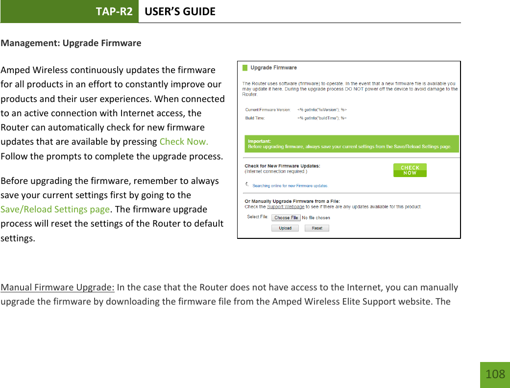 TAP-R2 USER’S GUIDE    108 Management: Upgrade Firmware  Amped Wireless continuously updates the firmware for all products in an effort to constantly improve our products and their user experiences. When connected to an active connection with Internet access, the Router can automatically check for new firmware updates that are available by pressing Check Now. Follow the prompts to complete the upgrade process. Before upgrading the firmware, remember to always save your current settings first by going to the Save/Reload Settings page. The firmware upgrade process will reset the settings of the Router to default settings.  Manual Firmware Upgrade: In the case that the Router does not have access to the Internet, you can manually upgrade the firmware by downloading the firmware file from the Amped Wireless Elite Support website. The 