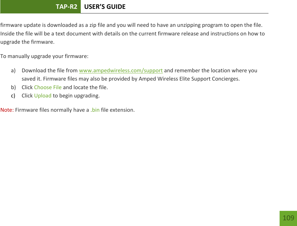 TAP-R2 USER’S GUIDE    109 firmware update is downloaded as a zip file and you will need to have an unzipping program to open the file. Inside the file will be a text document with details on the current firmware release and instructions on how to upgrade the firmware. To manually upgrade your firmware: a) Download the file from www.ampedwireless.com/support and remember the location where you saved it. Firmware files may also be provided by Amped Wireless Elite Support Concierges. b) Click Choose File and locate the file. c) Click Upload to begin upgrading. Note: Firmware files normally have a .bin file extension. 
