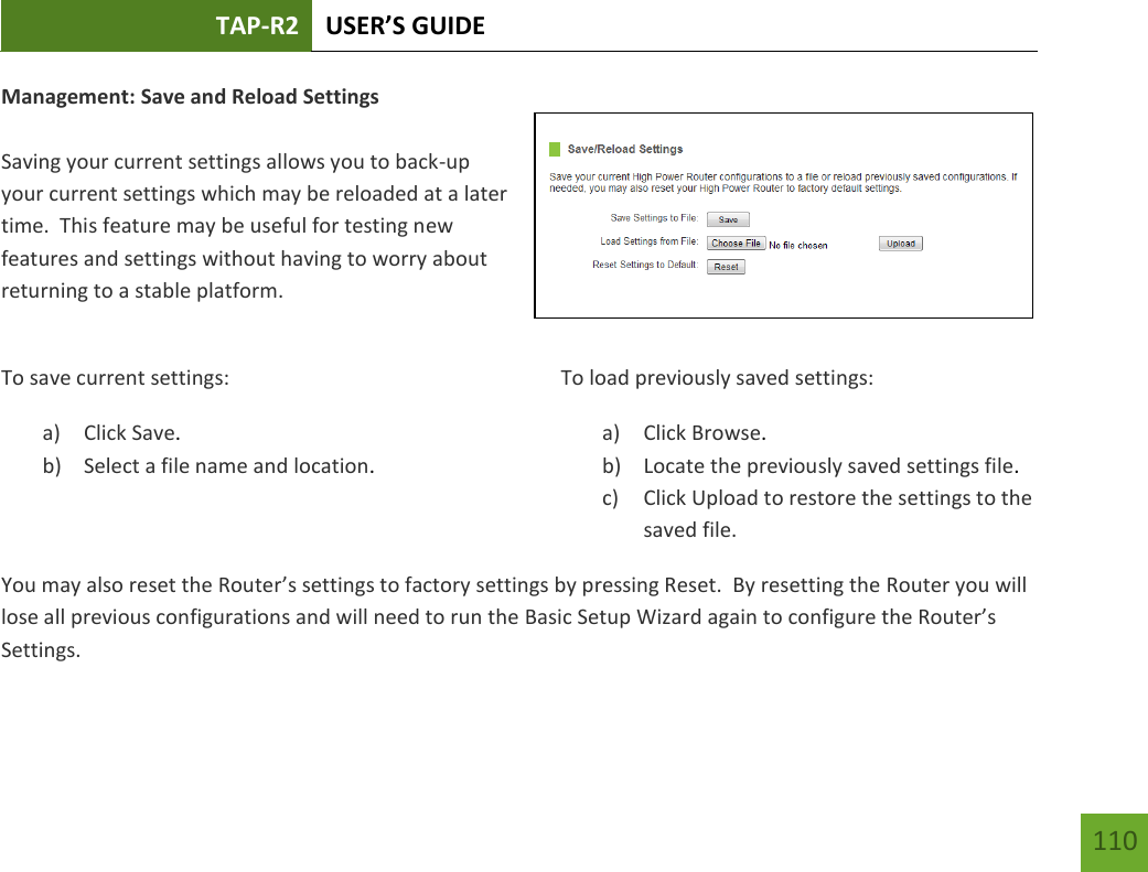 TAP-R2 USER’S GUIDE    110 Management: Save and Reload Settings  Saving your current settings allows you to back-up your current settings which may be reloaded at a later time.  This feature may be useful for testing new features and settings without having to worry about returning to a stable platform.  To save current settings: a) Click Save. b) Select a file name and location.  To load previously saved settings: a) Click Browse. b) Locate the previously saved settings file. c) Click Upload to restore the settings to the saved file.You may also reset the Router’s settings to factory settings by pressing Reset.  By resetting the Router you will lose all previous configurations and will need to run the Basic Setup Wizard again to configure the Router’s Settings. 