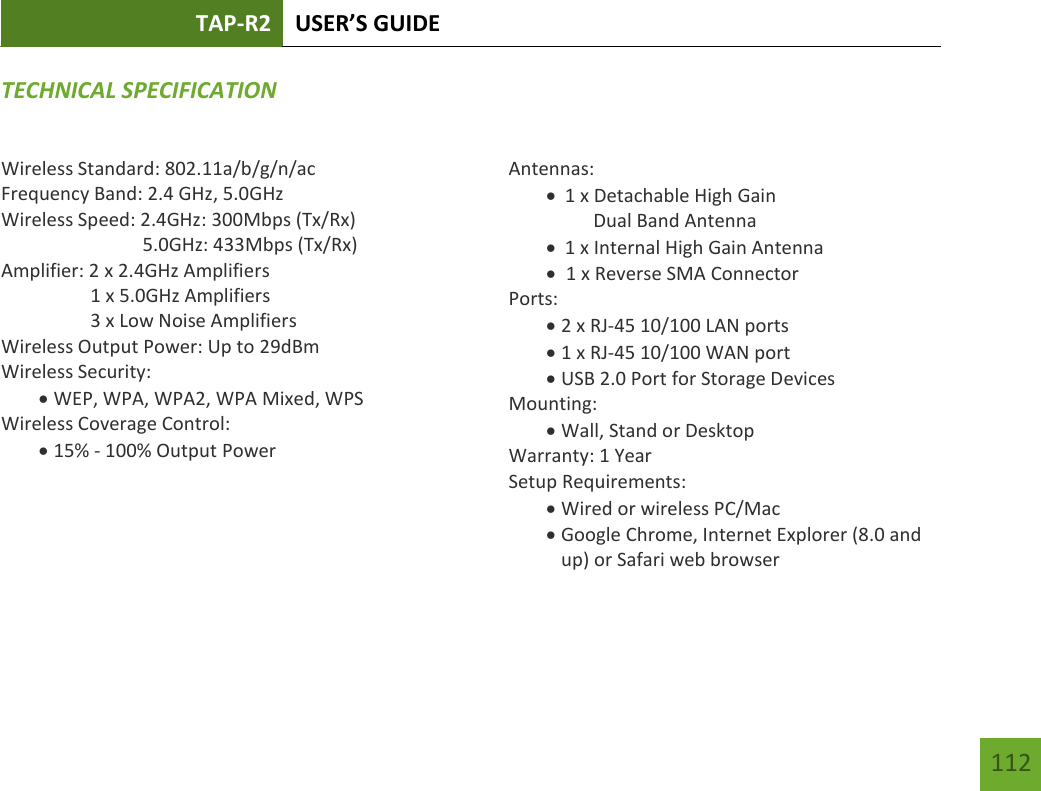 TAP-R2 USER’S GUIDE    112 TECHNICAL SPECIFICATIONWireless Standard: 802.11a/b/g/n/ac Frequency Band: 2.4 GHz, 5.0GHz Wireless Speed: 2.4GHz: 300Mbps (Tx/Rx)                               5.0GHz: 433Mbps (Tx/Rx) Amplifier: 2 x 2.4GHz Amplifiers     1 x 5.0GHz Amplifiers     3 x Low Noise Amplifiers Wireless Output Power: Up to 29dBm Wireless Security:  WEP, WPA, WPA2, WPA Mixed, WPS Wireless Coverage Control:  15% - 100% Output Power     Antennas:  1 x Detachable High Gain        Dual Band Antenna  1 x Internal High Gain Antenna   1 x Reverse SMA Connector Ports:  2 x RJ-45 10/100 LAN ports  1 x RJ-45 10/100 WAN port  USB 2.0 Port for Storage Devices Mounting:  Wall, Stand or Desktop Warranty: 1 Year Setup Requirements:  Wired or wireless PC/Mac   Google Chrome, Internet Explorer (8.0 and up) or Safari web browser