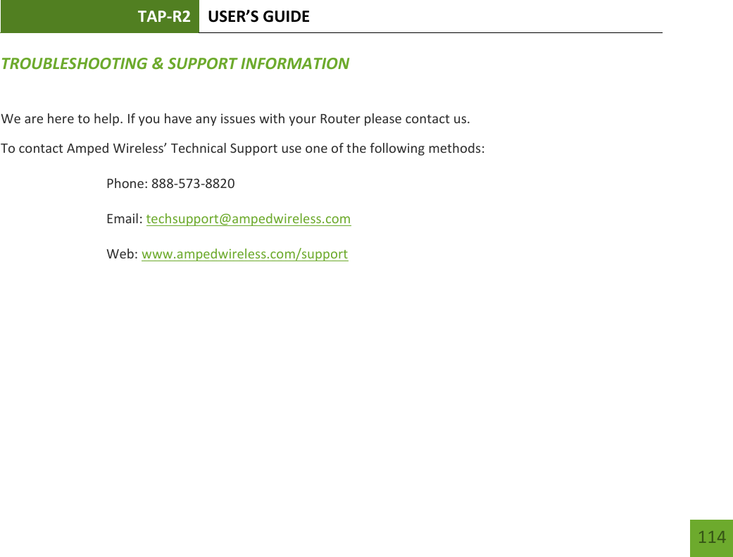 TAP-R2 USER’S GUIDE    114 TROUBLESHOOTING &amp; SUPPORT INFORMATION We are here to help. If you have any issues with your Router please contact us. To contact Amped Wireless’ Technical Support use one of the following methods: Phone: 888-573-8820 Email: techsupport@ampedwireless.com Web: www.ampedwireless.com/support 