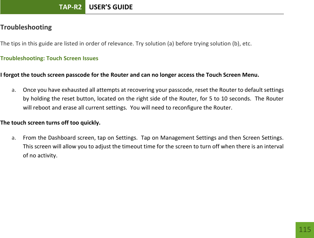 TAP-R2 USER’S GUIDE    115 Troubleshooting The tips in this guide are listed in order of relevance. Try solution (a) before trying solution (b), etc. Troubleshooting: Touch Screen Issues  I forgot the touch screen passcode for the Router and can no longer access the Touch Screen Menu. a. Once you have exhausted all attempts at recovering your passcode, reset the Router to default settings by holding the reset button, located on the right side of the Router, for 5 to 10 seconds.  The Router will reboot and erase all current settings.  You will need to reconfigure the Router.  The touch screen turns off too quickly. a. From the Dashboard screen, tap on Settings.  Tap on Management Settings and then Screen Settings.  This screen will allow you to adjust the timeout time for the screen to turn off when there is an interval of no activity.     