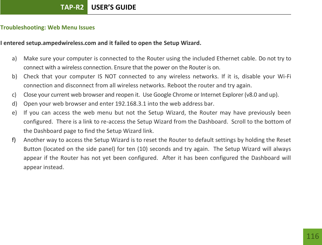 TAP-R2 USER’S GUIDE    116 Troubleshooting: Web Menu Issues I entered setup.ampedwireless.com and it failed to open the Setup Wizard. a) Make sure your computer is connected to the Router using the included Ethernet cable. Do not try to connect with a wireless connection. Ensure that the power on the Router is on.   b) Check  that  your  computer  IS  NOT  connected  to  any  wireless  networks.  If  it  is,  disable  your  Wi-Fi connection and disconnect from all wireless networks. Reboot the router and try again. c) Close your current web browser and reopen it.  Use Google Chrome or Internet Explorer (v8.0 and up). d) Open your web browser and enter 192.168.3.1 into the web address bar. e) If  you  can  access the  web  menu  but  not  the  Setup  Wizard,  the  Router  may  have  previously  been configured.  There is a link to re-access the Setup Wizard from the Dashboard.  Scroll to the bottom of the Dashboard page to find the Setup Wizard link.   f) Another way to access the Setup Wizard is to reset the Router to default settings by holding the Reset Button (located on the side panel) for ten (10) seconds and try again.  The Setup Wizard will always appear if the Router has not yet been configured.   After it  has been configured the Dashboard will appear instead.  