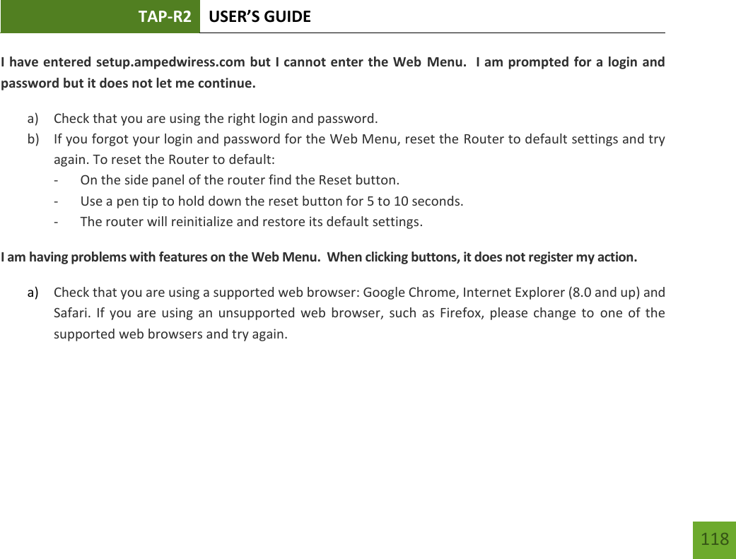 TAP-R2 USER’S GUIDE    118 I have entered setup.ampedwiress.com but I cannot enter the Web Menu.  I am prompted for a login and password but it does not let me continue. a) Check that you are using the right login and password.  b) If you forgot your login and password for the Web Menu, reset the Router to default settings and try again. To reset the Router to default: - On the side panel of the router find the Reset button.   - Use a pen tip to hold down the reset button for 5 to 10 seconds. - The router will reinitialize and restore its default settings. I am having problems with features on the Web Menu.  When clicking buttons, it does not register my action. a) Check that you are using a supported web browser: Google Chrome, Internet Explorer (8.0 and up) and Safari. If you  are  using  an  unsupported web  browser, such as Firefox,  please change to one of the supported web browsers and try again.    